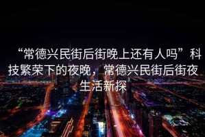 “常德興民街后街晚上還有人嗎”科技繁榮下的夜晚，常德興民街后街夜生活新探