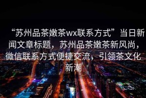 “蘇州品茶嫩茶wx聯系方式”當日新聞文章標題，蘇州品茶嫩茶新風尚，微信聯系方式便捷交流，引領茶文化新潮