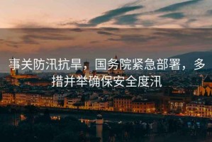 事關防汛抗旱，國務院緊急部署，多措并舉確保安全度汛