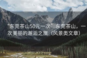 “東莞茶山50元一次”東莞茶山，一次美麗的邂逅之旅（風(fēng)景類文章）