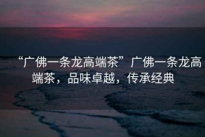 “廣佛一條龍高端茶”廣佛一條龍高端茶，品味卓越，傳承經(jīng)典