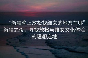 “新疆晚上放松找維女的地方在哪”新疆之夜，尋找放松與維女文化體驗的理想之地