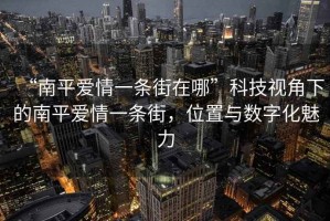 “南平愛情一條街在哪”科技視角下的南平愛情一條街，位置與數字化魅力