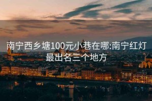 南寧西鄉塘100元小巷在哪:南寧紅燈最出名三個地方