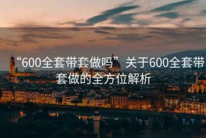 “600全套帶套做嗎”關于600全套帶套做的全方位解析