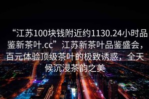 “江蘇100塊錢附近約1130.24小時(shí)品鑒新茶葉.cc”江蘇新茶葉品鑒盛會(huì)，百元體驗(yàn)頂級(jí)茶葉的極致誘惑，全天候沉浸茶韻之美