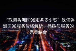 “珠海香洲區98服務多少錢”珠海香洲區98服務價格解析，品質與服務的完美結合
