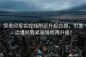 突發印軍實控線附近升起白旗，引發邊境局勢緊張局勢再升級！