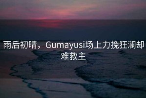 雨后初晴，Gumayusi場上力挽狂瀾卻難救主
