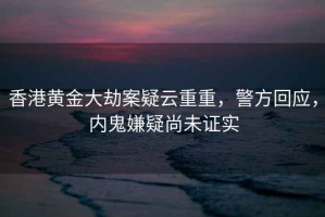 香港黃金大劫案疑云重重，警方回應(yīng)，內(nèi)鬼嫌疑尚未證實(shí)