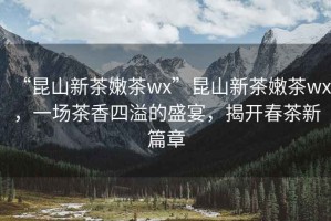 “昆山新茶嫩茶wx”昆山新茶嫩茶wx，一場茶香四溢的盛宴，揭開春茶新篇章