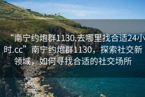 “南寧約炮群1130.去哪里找合適24小時.cc”南寧約炮群1130，探索社交新領域，如何尋找合適的社交場所