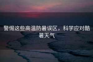 警惕這些高溫防暑誤區(qū)，科學(xué)應(yīng)對酷暑天氣