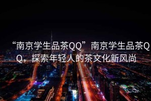 “南京學生品茶QQ”南京學生品茶QQ，探索年輕人的茶文化新風尚