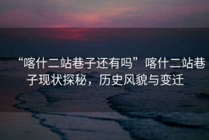 “喀什二站巷子還有嗎”喀什二站巷子現(xiàn)狀探秘，歷史風(fēng)貌與變遷