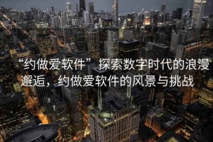 “約做愛軟件”探索數字時代的浪漫邂逅，約做愛軟件的風景與挑戰