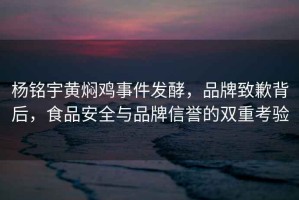楊銘宇黃燜雞事件發酵，品牌致歉背后，食品安全與品牌信譽的雙重考驗