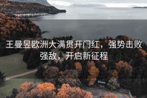 王曼昱歐洲大滿貫開門紅，強勢擊敗強敵，開啟新征程