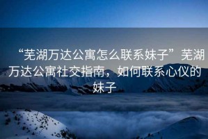 “蕪湖萬達公寓怎么聯系妹子”蕪湖萬達公寓社交指南，如何聯系心儀的妹子