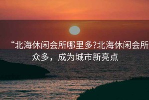 “北海休閑會(huì)所哪里多?北海休閑會(huì)所眾多，成為城市新亮點(diǎn)