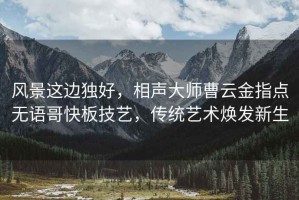風景這邊獨好，相聲大師曹云金指點無語哥快板技藝，傳統藝術煥發新生