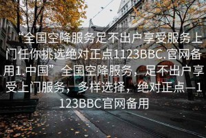 “全國空降服務(wù)足不出戶享受服務(wù)上門任你挑選絕對正點(diǎn)1123BBC.官網(wǎng)備用1.中國”全國空降服務(wù)，足不出戶享受上門服務(wù)，多樣選擇，絕對正點(diǎn)—1123BBC官網(wǎng)備用