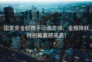 國家安全部攜手動畫奇緣，金猴降妖特別篇震撼來襲！