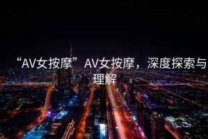 “AV女按摩”AV女按摩，深度探索與理解