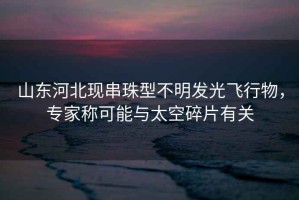 山東河北現串珠型不明發光飛行物，專家稱可能與太空碎片有關