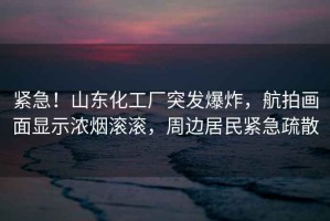 緊急！山東化工廠突發(fā)爆炸，航拍畫(huà)面顯示濃煙滾滾，周邊居民緊急疏散