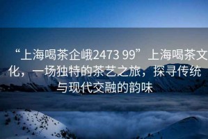 “上海喝茶企峨2473 99”上海喝茶文化，一場(chǎng)獨(dú)特的茶藝之旅，探尋傳統(tǒng)與現(xiàn)代交融的韻味
