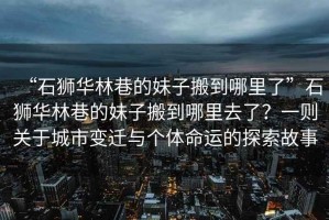 “石獅華林巷的妹子搬到哪里了”石獅華林巷的妹子搬到哪里去了？一則關于城市變遷與個體命運的探索故事