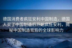 德國消費(fèi)者瘋狂安利中國制造，德國人買了中國制造后開始瘋狂安利，揭秘中國制造背后的全球影響力
