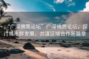 “廣深佛莞論壇”廣深佛莞論壇，探討城市群發展，共謀區域合作新篇章