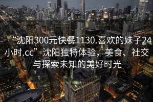 “沈陽300元快餐1130.喜歡的妹子24小時.cc”沈陽獨特體驗，美食、社交與探索未知的美好時光