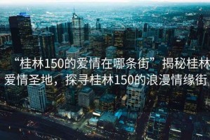 “桂林150的愛情在哪條街”揭秘桂林愛情圣地，探尋桂林150的浪漫情緣街