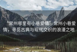 “常州哪里有小巷愛情”常州小巷愛情，尋覓古典與現(xiàn)代交織的浪漫之地