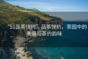 “51品茶快約”品茶快約，茶園中的美景與茶的韻味