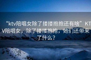 “ktv陪唱女除了摟摟抱抱還有啥”KTV陪唱女，除了摟摟抱抱，她們還帶來了什么？