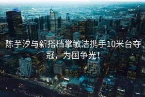 陳芋汐與新搭檔掌敏潔攜手10米臺奪冠，為國爭光！
