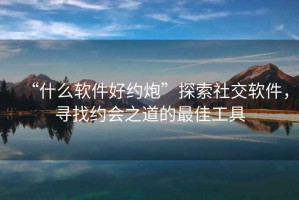 “什么軟件好約炮”探索社交軟件，尋找約會之道的最佳工具