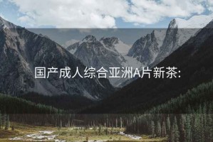 國產成人綜合亞洲A片新茶: