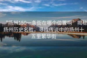“揚州150一條街在哪個位置啊”揭秘揚州歷史名勝，尋找傳說中的揚州十五里繁華街