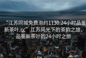 “江蘇同城免費泡約1130.24小時品鑒新茶葉.cc”江蘇風光下的茶韻之旅，品鑒新茶葉的24小時之旅