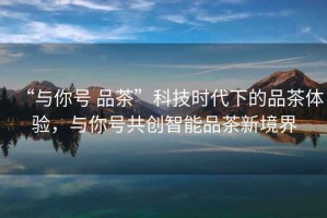“與你號 品茶”科技時(shí)代下的品茶體驗(yàn)，與你號共創(chuàng)智能品茶新境界