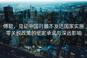 傅聰，見證中國對(duì)最不發(fā)達(dá)國家實(shí)施零關(guān)稅政策的堅(jiān)定承諾與深遠(yuǎn)影響
