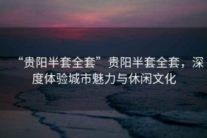 “貴陽半套全套”貴陽半套全套，深度體驗(yàn)城市魅力與休閑文化