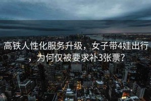 高鐵人性化服務升級，女子帶4娃出行，為何僅被要求補3張票？