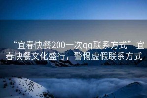 “宜春快餐200一次qq聯(lián)系方式”宜春快餐文化盛行，警惕虛假聯(lián)系方式
