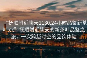 “撫順附近聊天1130.24小時品鑒新茶葉.cc”撫順附近聊天的新茶葉品鑒之旅，一次跨越時空的品飲體驗